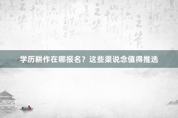 学历耕作在哪报名？这些渠说念值得推选