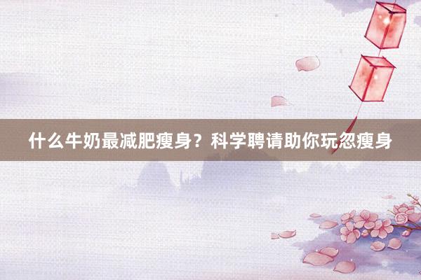 什么牛奶最减肥瘦身？科学聘请助你玩忽瘦身