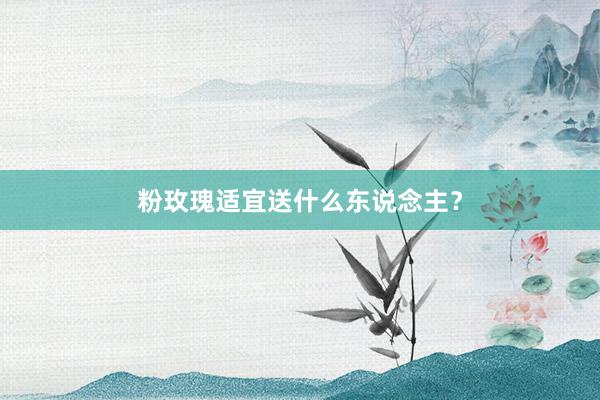 粉玫瑰适宜送什么东说念主?